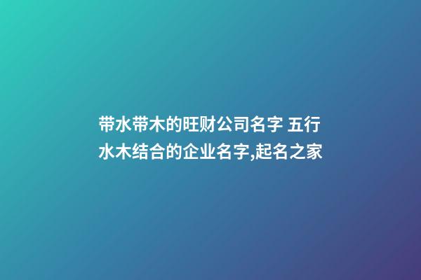 带水带木的旺财公司名字 五行水木结合的企业名字,起名之家-第1张-公司起名-玄机派